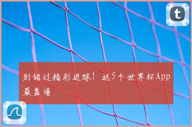 别错过精彩进球！这5个世界杯App最靠谱