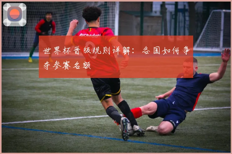 世界杯晋级规则详解：各国如何争夺参赛名额