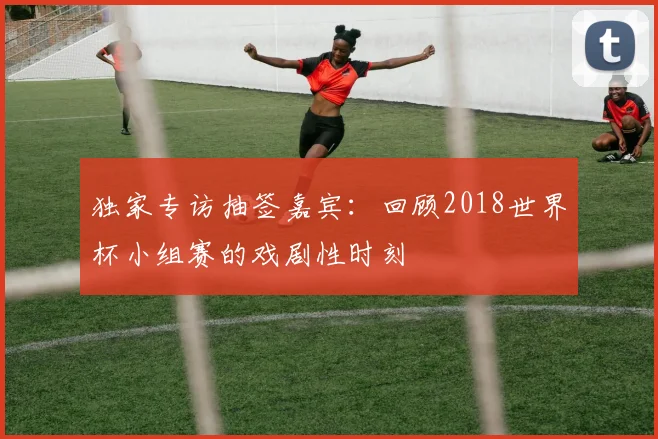 独家专访抽签嘉宾：回顾2018世界杯小组赛的戏剧性时刻