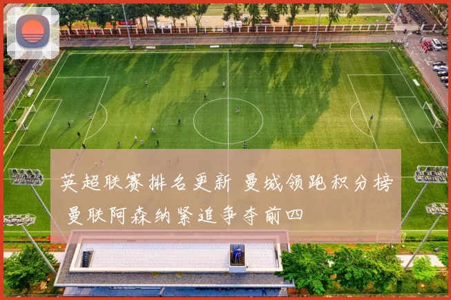 英超联赛排名更新 曼城领跑积分榜 曼联阿森纳紧追争夺前四