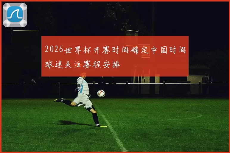 2026世界杯开赛时间确定中国时间球迷关注赛程安排