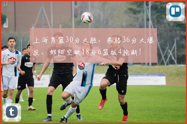 上海男篮30分大胜，弗格36分大爆发，邹阳空砍18分6篮板4抢断！