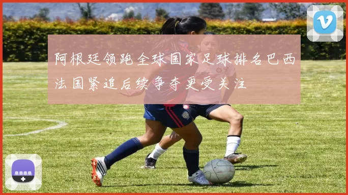 阿根廷领跑全球国家足球排名巴西法国紧追后续争夺更受关注