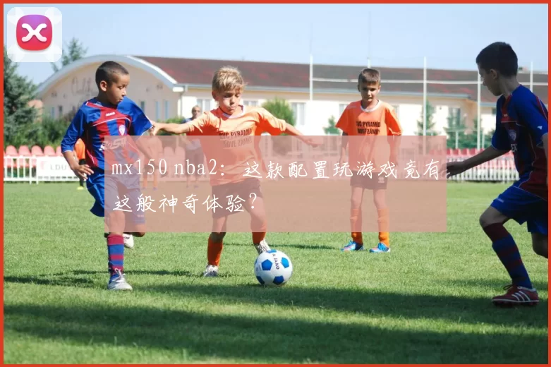 mx150 nba2：这款配置玩游戏竟有这般神奇体验？