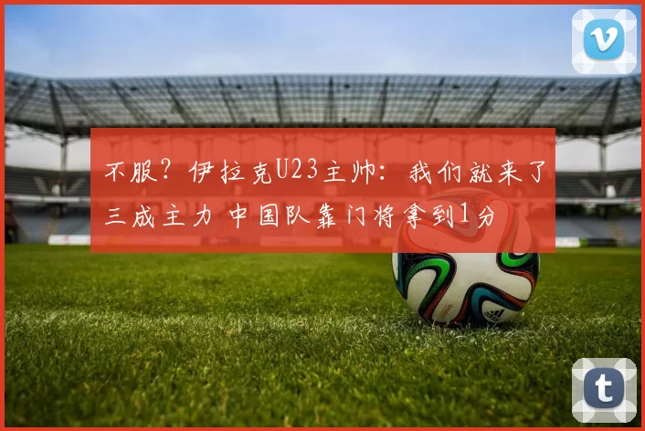 不服？伊拉克U23主帅：我们就来了三成主力 中国队靠门将拿到1分