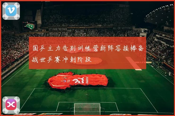 国乒主力告别训练营新阵容接棒备战世乒赛冲刺阶段