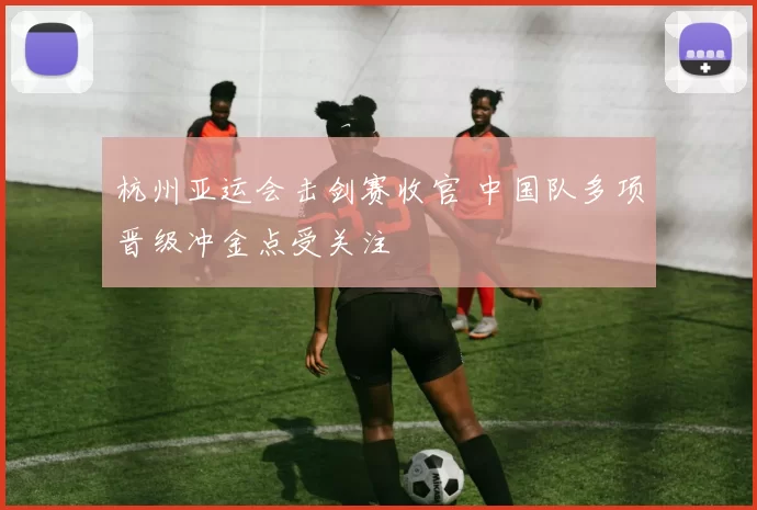 杭州亚运会击剑赛收官 中国队多项晋级冲金点受关注