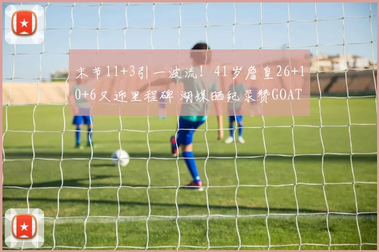 末节11+3引一波流！41岁詹皇26+10+6又迎里程碑 湖媒晒纪录赞GOAT
