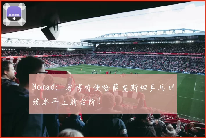 Nomad：方博将使哈萨克斯坦乒乓训练水平上新台阶！