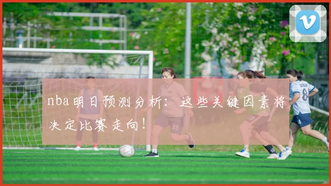 nba明日预测分析：这些关键因素将决定比赛走向！