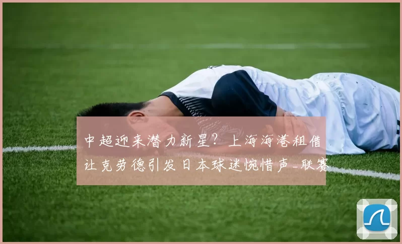 中超迎来潜力新星？上海海港租借让克劳德引发日本球迷惋惜声_联赛_横滨_1