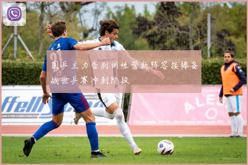国乒主力告别训练营新阵容接棒备战世乒赛冲刺阶段