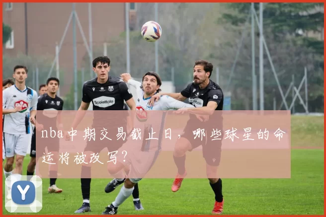 nba中期交易截止日，哪些球星的命运将被改写？