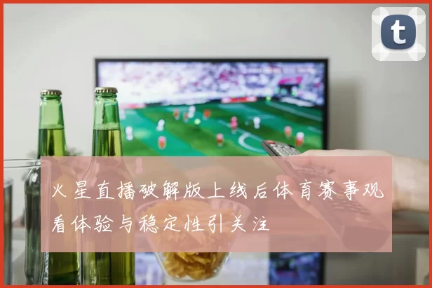 火星直播破解版上线后体育赛事观看体验与稳定性引关注