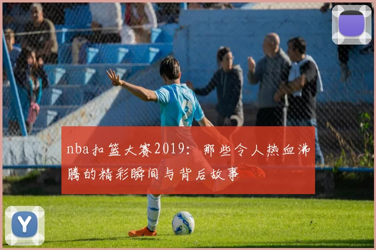 nba扣篮大赛2019：那些令人热血沸腾的精彩瞬间与背后故事