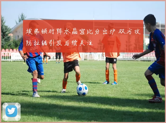 埃弗顿对阵水晶宫比分出炉 双方攻防拉锯引发后续关注
