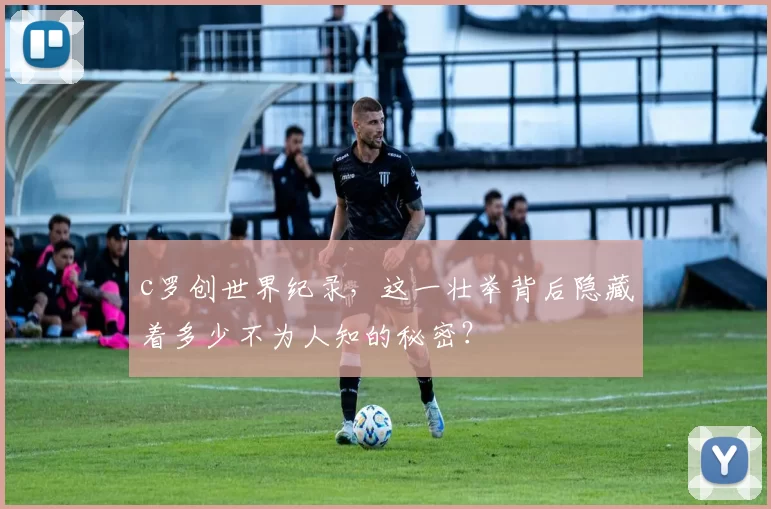 c罗创世界纪录,这一壮举背后隐藏着多少不为人知的秘密?