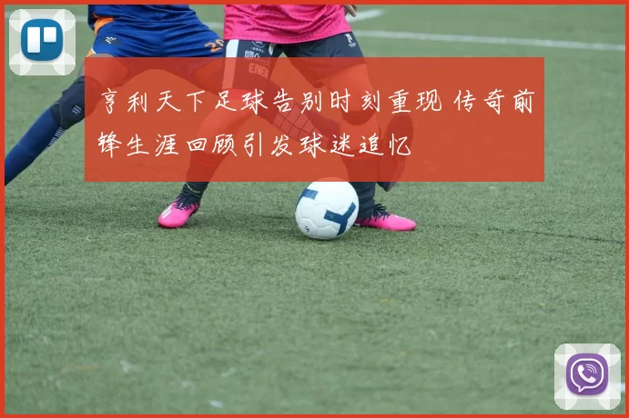 亨利天下足球告别时刻重现 传奇前锋生涯回顾引发球迷追忆