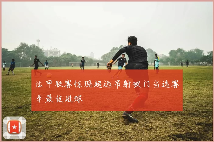 法甲联赛惊现超远吊射破门当选赛季最佳进球