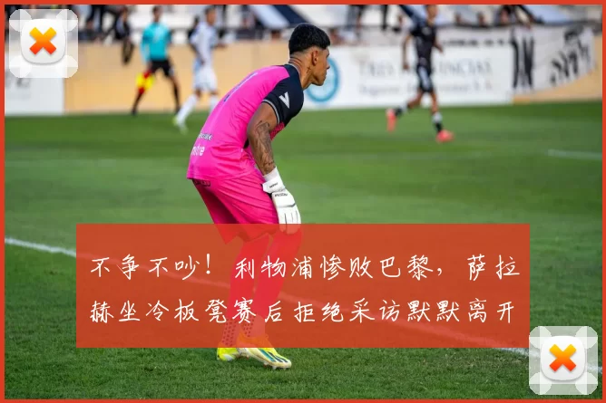 不争不吵！利物浦惨败巴黎，萨拉赫坐冷板凳赛后拒绝采访默默离开_比赛_斯洛特_欧冠