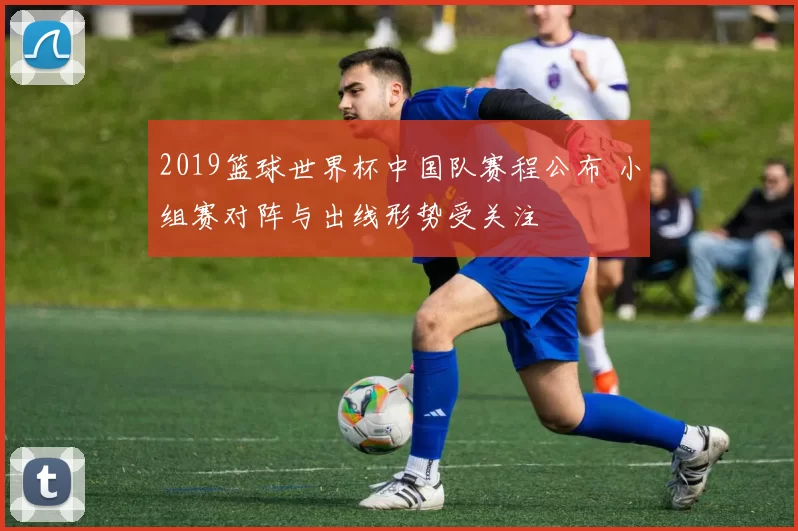 2019篮球世界杯中国队赛程公布 小组赛对阵与出线形势受关注