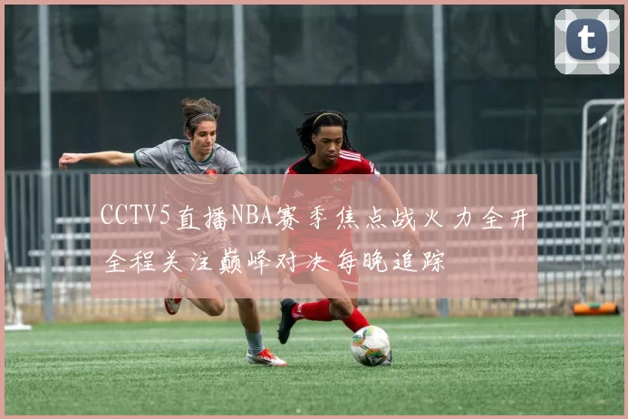 CCTV5直播NBA赛季焦点战火力全开全程关注巅峰对决每晚追踪