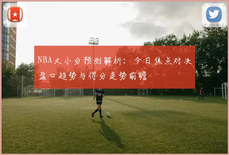NBA大小分预测解析:今日焦点对决盘口趋势与得分走势前瞻