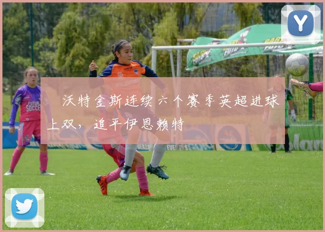 ​沃特金斯连续六个赛季英超进球上双，追平伊恩赖特