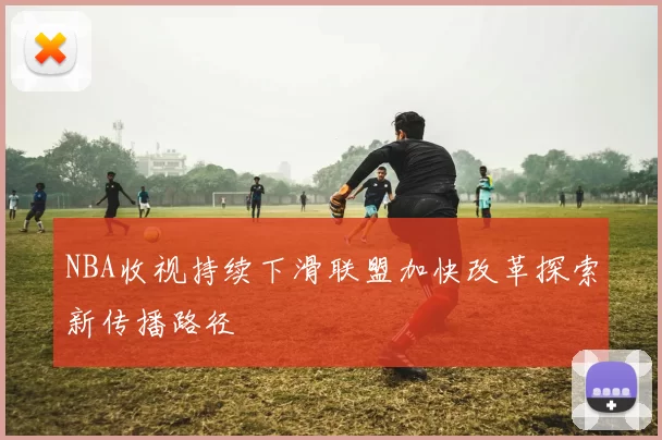 NBA收视持续下滑联盟加快改革探索新传播路径