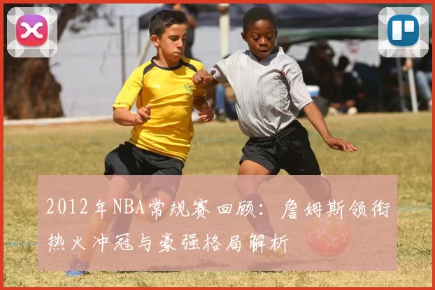 2012年NBA常规赛回顾：詹姆斯领衔热火冲冠与豪强格局解析