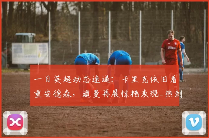 一日英超动态速递：卡里克依旧看重安德森，道曼再展惊艳表现_热刺_阿森纳_欧联