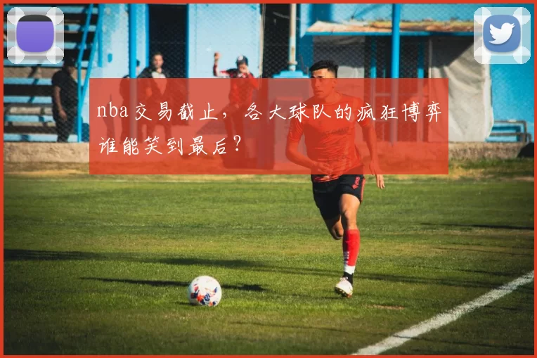 nba交易截止，各大球队的疯狂博弈谁能笑到最后？