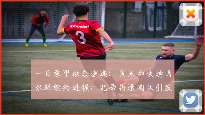 一日意甲动态速递:国米加快迪马尔科续约进程,孔蒂再遭淘汰引发球迷热议_米兰_欧冠_那不勒斯