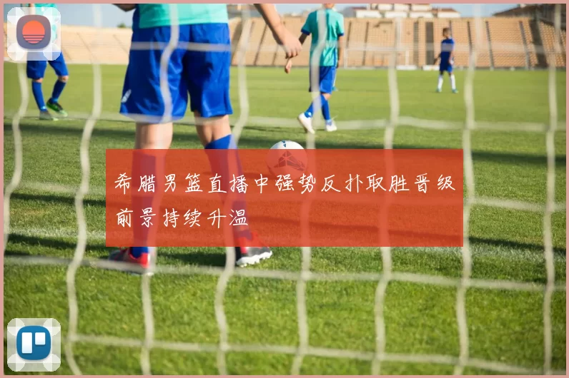 希腊男篮直播中强势反扑取胜晋级前景持续升温