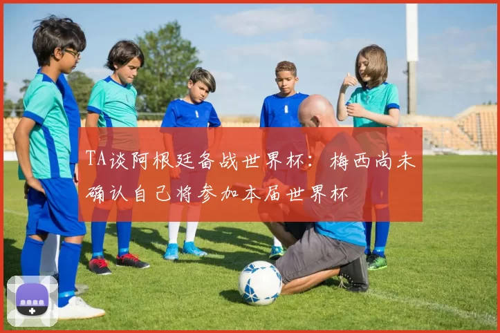 TA谈阿根廷备战世界杯:梅西尚未确认自己将参加本届世界杯