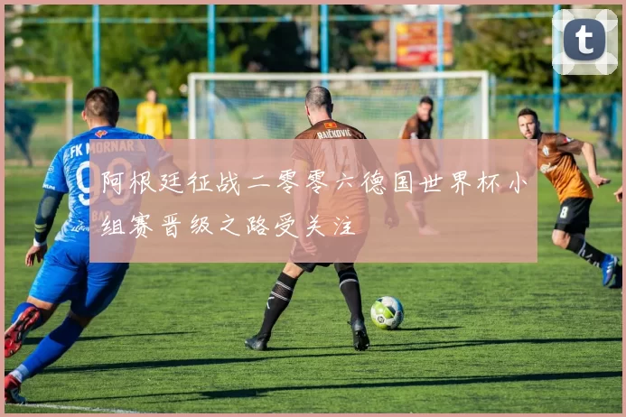 阿根廷征战二零零六德国世界杯小组赛晋级之路受关注