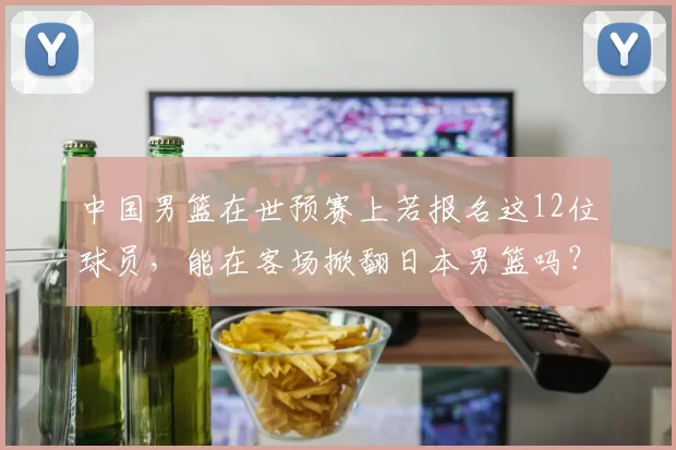 中国男篮在世预赛上若报名这12位球员，能在客场掀翻日本男篮吗？