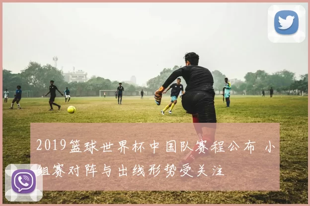 2019篮球世界杯中国队赛程公布 小组赛对阵与出线形势受关注