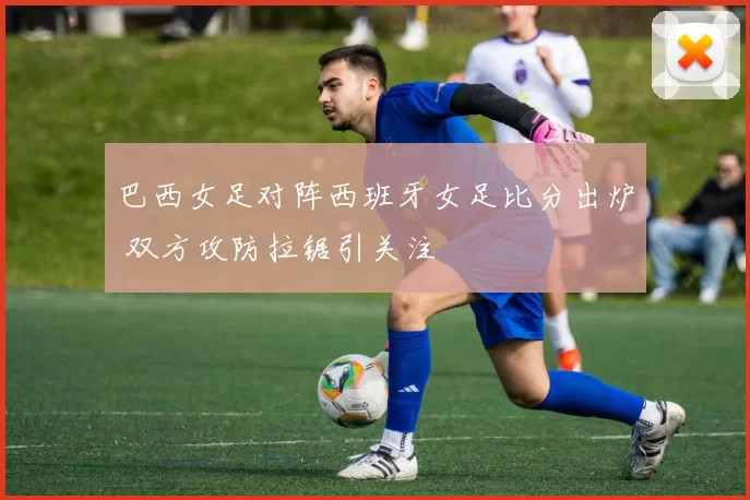 巴西女足对阵西班牙女足比分出炉 双方攻防拉锯引关注